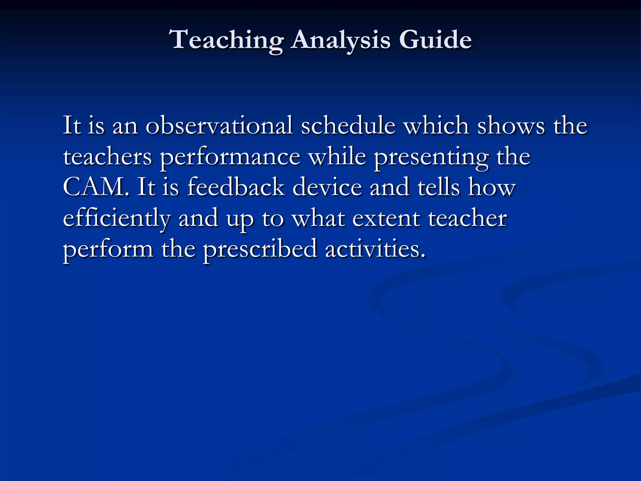 Teaching Analysis Guide
It is an observational schedule which shows the
teachers performance while presenting the
CAM. It is feedback device and tells how
efficiently and up to what extent teacher
perform the prescribed activities.
 
