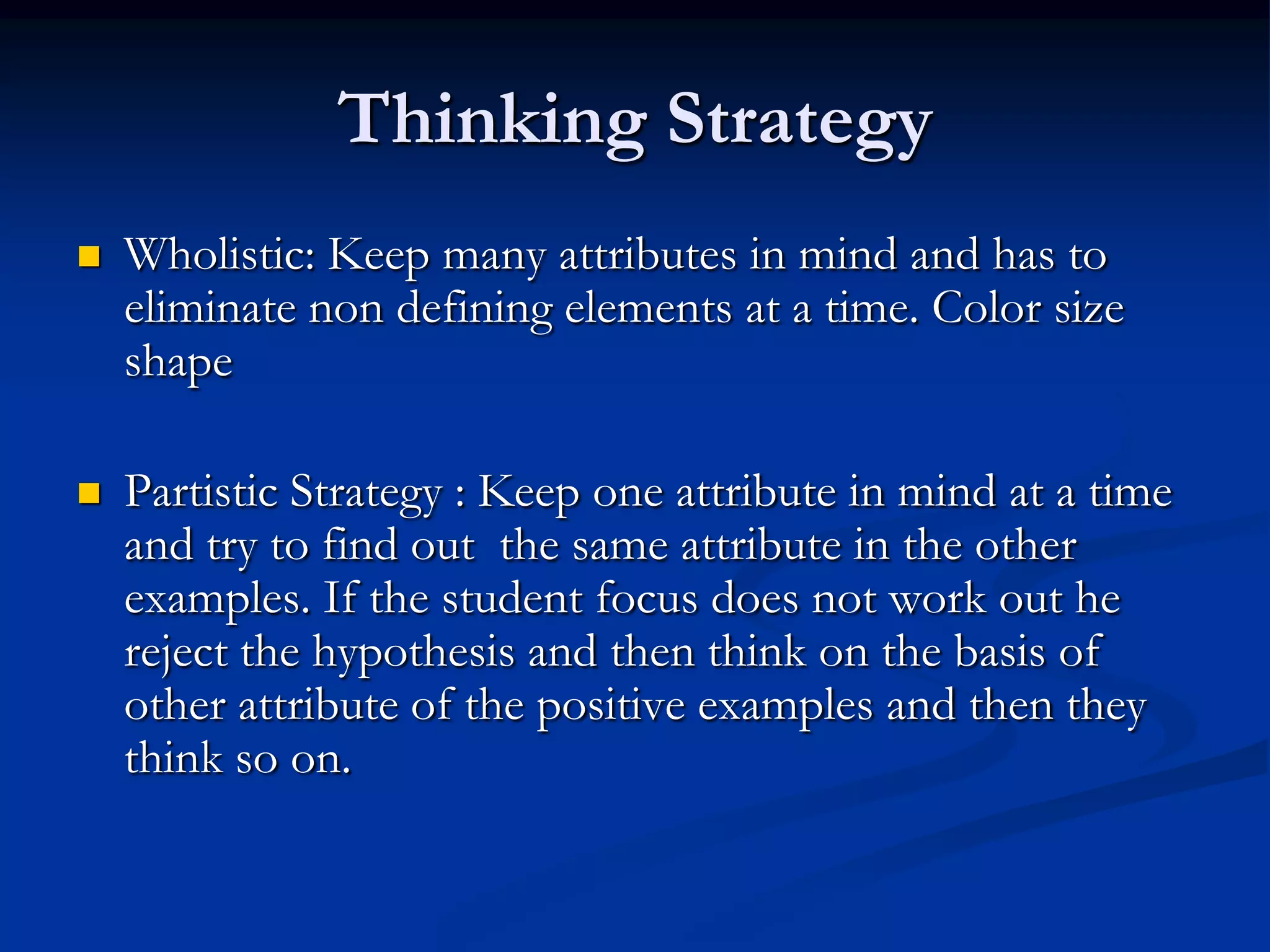 Thinking Strategy
 Wholistic: Keep many attributes in mind and has to
eliminate non defining elements at a time. Color size
shape
 Partistic Strategy : Keep one attribute in mind at a time
and try to find out the same attribute in the other
examples. If the student focus does not work out he
reject the hypothesis and then think on the basis of
other attribute of the positive examples and then they
think so on.
 