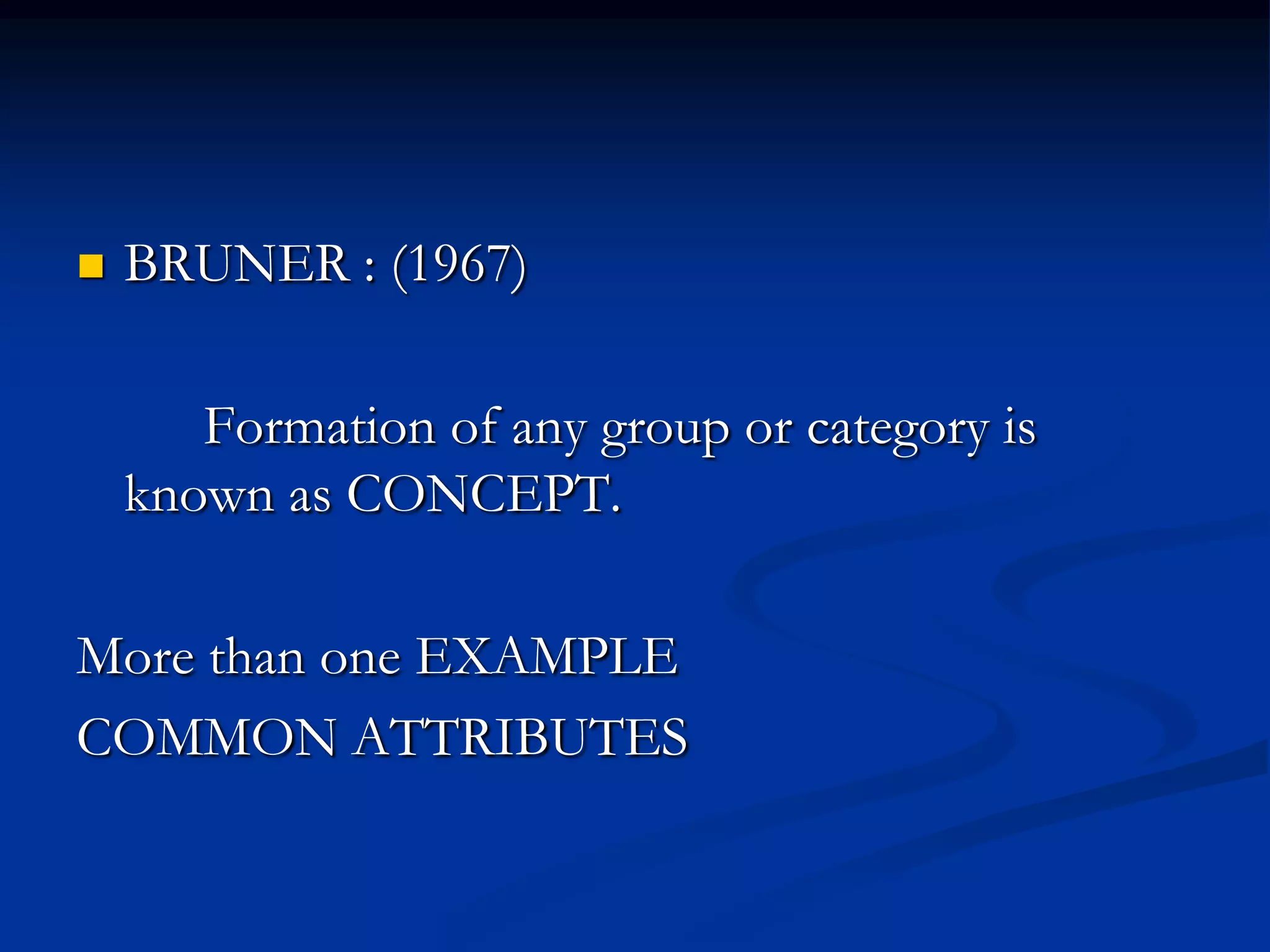  BRUNER : (1967)
Formation of any group or category is
known as CONCEPT.
More than one EXAMPLE
COMMON ATTRIBUTES
 