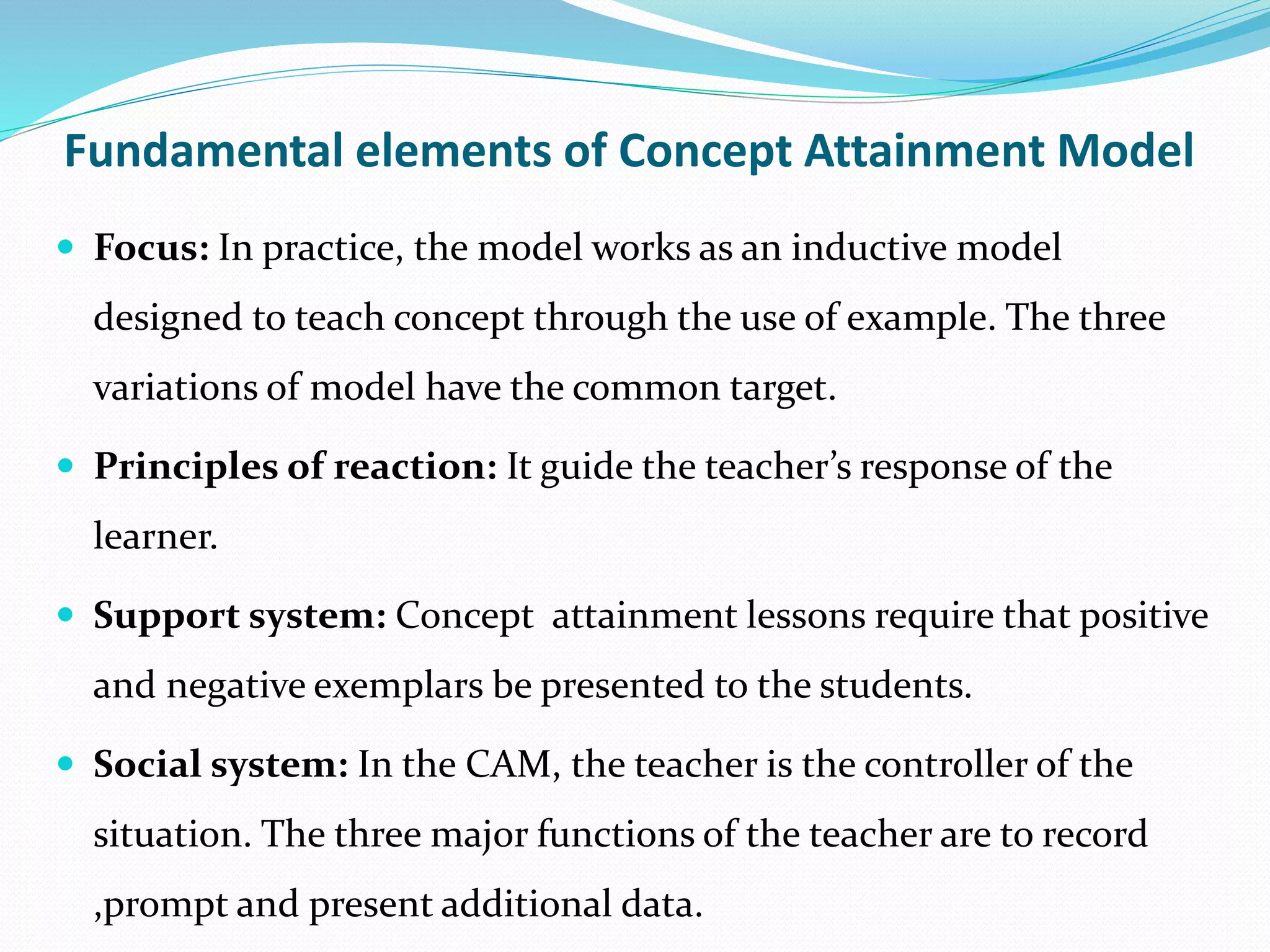 Fundamental elements of Concept Attainment Model
 Focus: In practice, the model works as an inductive model
designed to teach concept through the use of example. The three
variations of model have the common target.
 Principles of reaction: It guide the teacher’s response of the
learner.
 Support system: Concept attainment lessons require that positive
and negative exemplars be presented to the students.
 Social system: In the CAM, the teacher is the controller of the
situation. The three major functions of the teacher are to record
,prompt and present additional data.
 