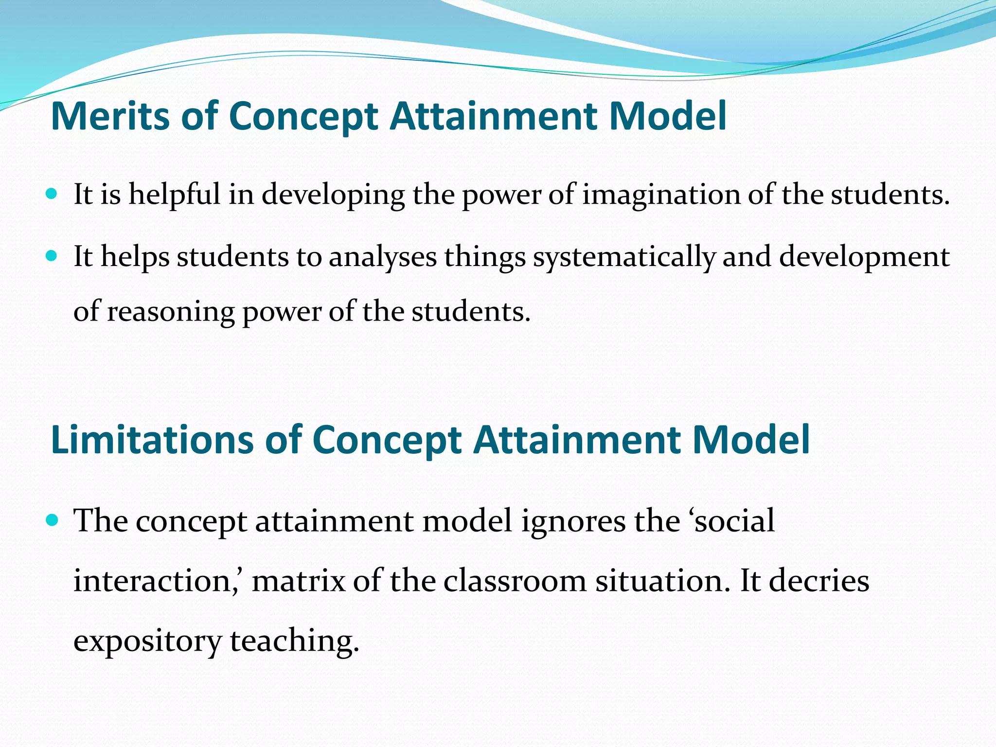 Merits of Concept Attainment Model
 It is helpful in developing the power of imagination of the students.
 It helps students to analyses things systematically and development
of reasoning power of the students.
Limitations of Concept Attainment Model
 The concept attainment model ignores the ‘social
interaction,’ matrix of the classroom situation. It decries
expository teaching.
 