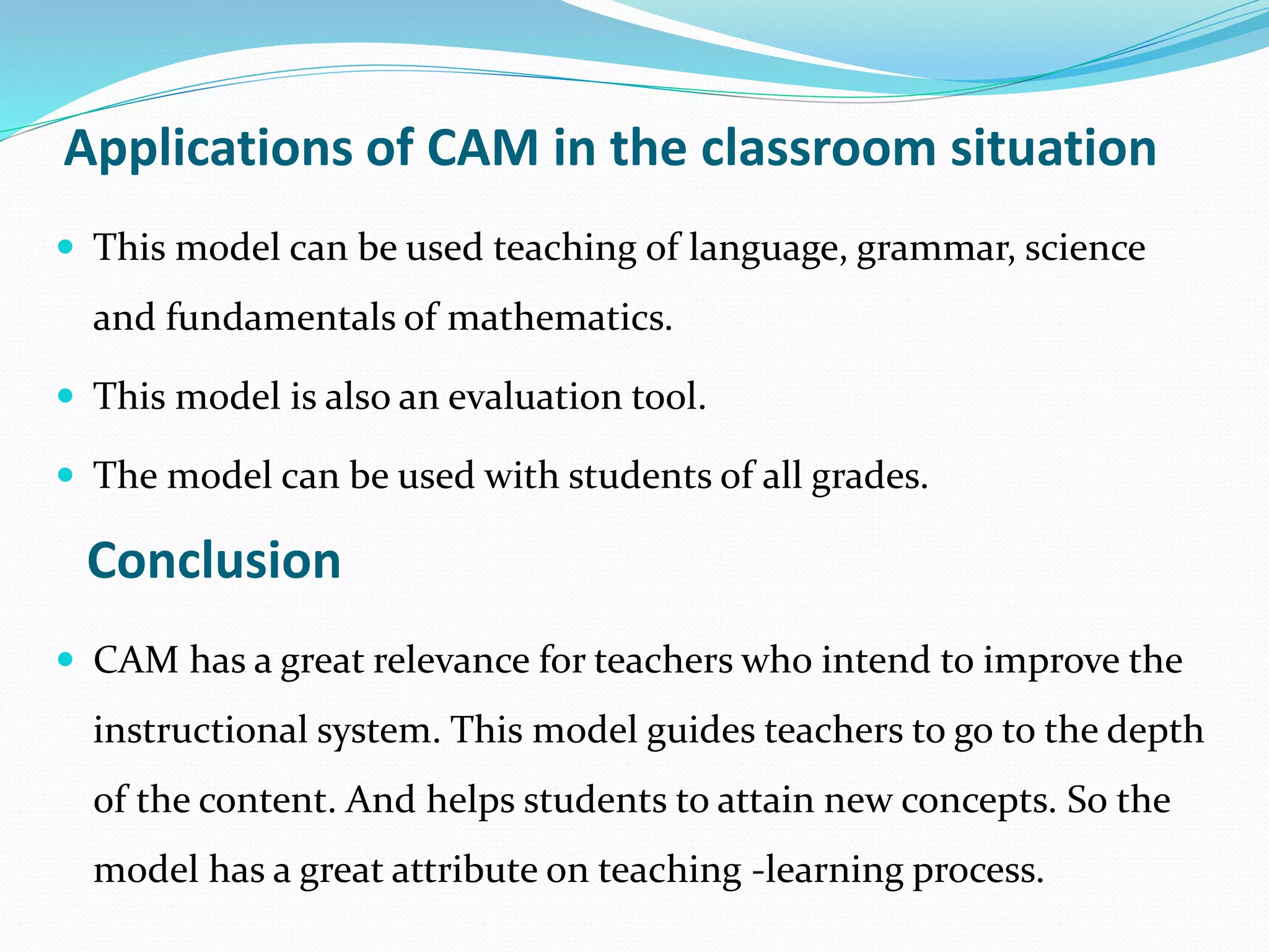 Applications of CAM in the classroom situation
 This model can be used teaching of language, grammar, science
and fundamentals of mathematics.
 This model is also an evaluation tool.
 The model can be used with students of all grades.
Conclusion
 CAM has a great relevance for teachers who intend to improve the
instructional system. This model guides teachers to go to the depth
of the content. And helps students to attain new concepts. So the
model has a great attribute on teaching -learning process.
 