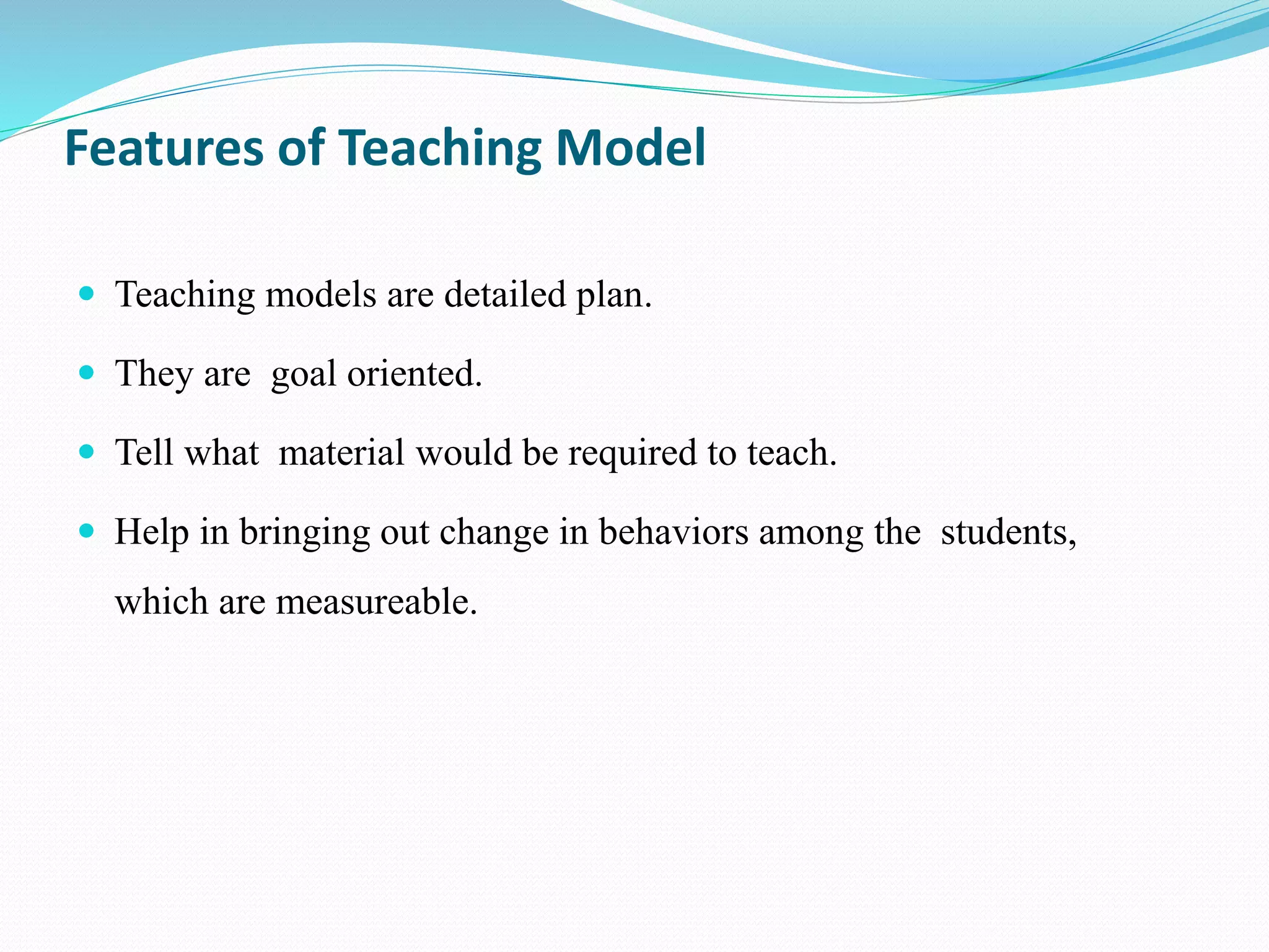 Features of Teaching Model
 Teaching models are detailed plan.
 They are goal oriented.
 Tell what material would be required to teach.
 Help in bringing out change in behaviors among the students,
which are measureable.
 
