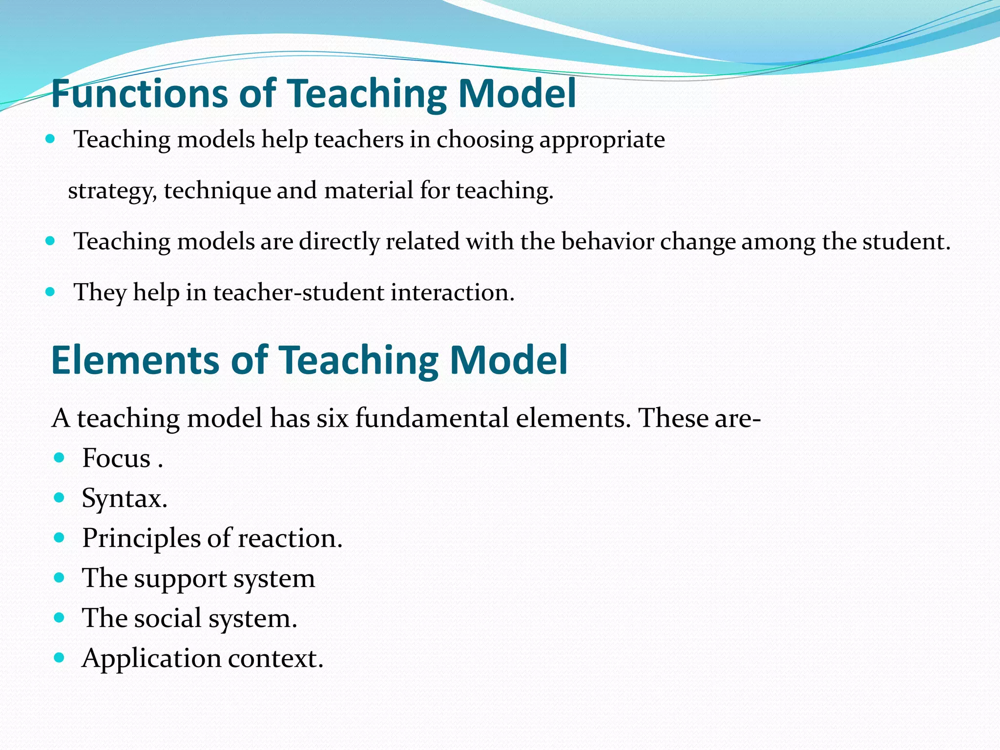 Functions of Teaching Model
 Teaching models help teachers in choosing appropriate
strategy, technique and material for teaching.
 Teaching models are directly related with the behavior change among the student.
 They help in teacher-student interaction.
Elements of Teaching Model
A teaching model has six fundamental elements. These are-
 Focus .
 Syntax.
 Principles of reaction.
 The support system
 The social system.
 Application context.
 