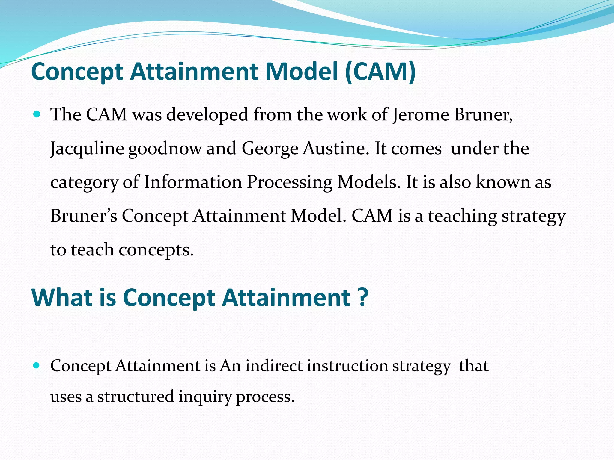 Concept Attainment Model (CAM)
 The CAM was developed from the work of Jerome Bruner,
Jacquline goodnow and George Austine. It comes under the
category of Information Processing Models. It is also known as
Bruner’s Concept Attainment Model. CAM is a teaching strategy
to teach concepts.
What is Concept Attainment ?
 Concept Attainment is An indirect instruction strategy that
uses a structured inquiry process.
 