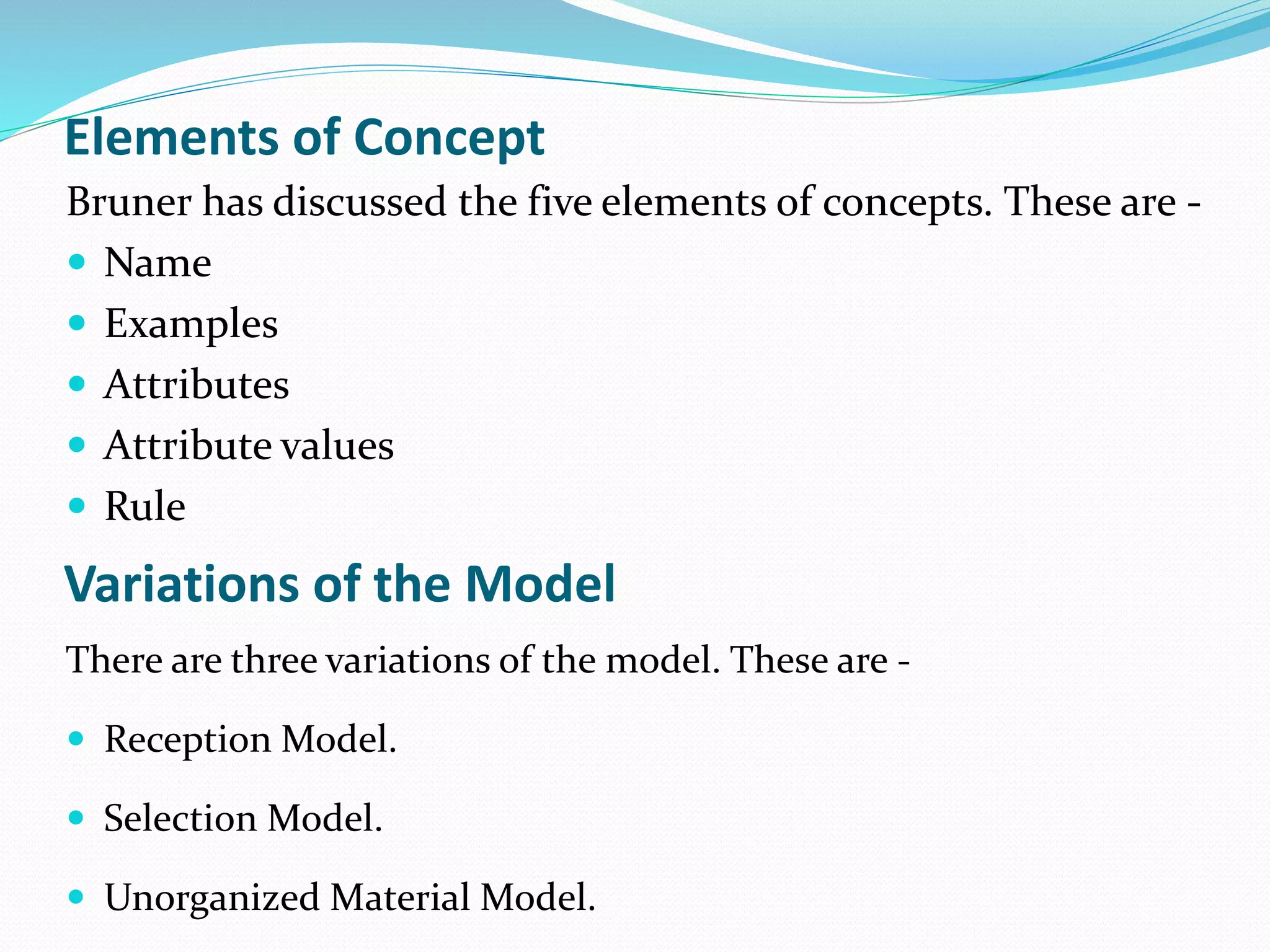 Elements of Concept
Bruner has discussed the five elements of concepts. These are -
 Name
 Examples
 Attributes
 Attribute values
 Rule
Variations of the Model
There are three variations of the model. These are -
 Reception Model.
 Selection Model.
 Unorganized Material Model.
 