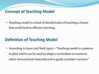 Concept of Teaching Model
 Teaching model is a kind of detailed plan of teaching a lesson
that could lead to effective learning.
Definition of Teaching Model
 According to Joyce and Weil (1972) –“Teaching model is a pattern
or plan which can be used to shape a curriculum or course to
select instructional materials and to guide a teacher’s actions.”
 