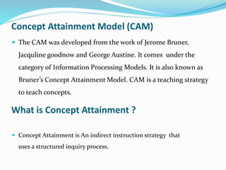 Concept Attainment Model (CAM)
 The CAM was developed from the work of Jerome Bruner,
Jacquline goodnow and George Austine. It comes under the
category of Information Processing Models. It is also known as
Bruner’s Concept Attainment Model. CAM is a teaching strategy
to teach concepts.
What is Concept Attainment ?
 Concept Attainment is An indirect instruction strategy that
uses a structured inquiry process.
 