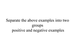 Separate the above examples into two
groups
positive and negative examples
 