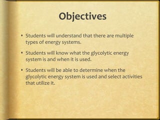Objectives
 Students will understand that there are multiple
types of energy systems.
 Students will know what the glycolytic energy
system is and when it is used.
 Students will be able to determine when the
glycolytic energy system is used and select activities
that utilize it.
 