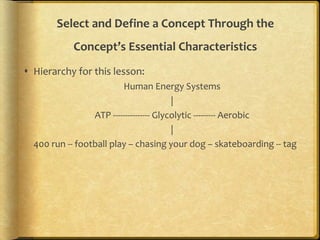 Select and Define a Concept Through the
Concept’s Essential Characteristics
 Hierarchy for this lesson:
Human Energy Systems
|
ATP --------------- Glycolytic --------- Aerobic
|
400 run -- football play – chasing your dog – skateboarding -- tag
 