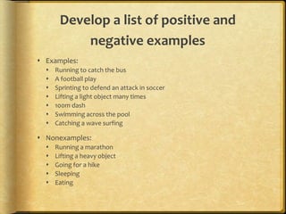 Develop a list of positive and
negative examples
 Examples:
 Running to catch the bus
 A football play
 Sprinting to defend an attack in soccer
 Lifting a light object many times
 100m dash
 Swimming across the pool
 Catching a wave surfing
 Nonexamples:
 Running a marathon
 Lifting a heavy object
 Going for a hike
 Sleeping
 Eating
 