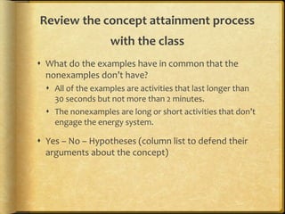 Review the concept attainment process
with the class
 What do the examples have in common that the
nonexamples don’t have?
 All of the examples are activities that last longer than
30 seconds but not more than 2 minutes.
 The nonexamples are long or short activities that don’t
engage the energy system.
 Yes – No – Hypotheses (column list to defend their
arguments about the concept)
 