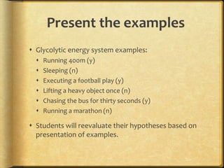 Present the examples
 Glycolytic energy system examples:
 Running 400m (y)
 Sleeping (n)
 Executing a football play (y)
 Lifting a heavy object once (n)
 Chasing the bus for thirty seconds (y)
 Running a marathon (n)
 Students will reevaluate their hypotheses based on
presentation of examples.
 