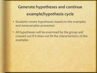 Generate hypotheses and continue
example/hypothesis cycle
 Students create hypotheses based on the examples
and nonexamples presented
 All hypotheses will be examined by the group and
crossed out if it does not fit the characteristics of the
examples
 