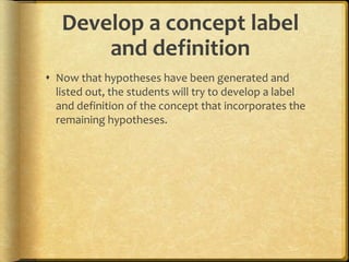 Develop a concept label
and definition
 Now that hypotheses have been generated and
listed out, the students will try to develop a label
and definition of the concept that incorporates the
remaining hypotheses.
 