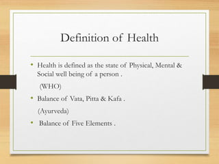 Definition of Health
• Health is defined as the state of Physical, Mental &
Social well being of a person .
(WHO)
• Balance of Vata, Pitta & Kafa .
(Ayurveda)
• Balance of Five Elements .
 
