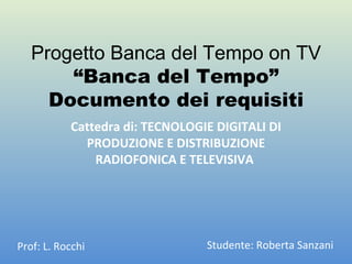 Progetto Banca del Tempo on TV “Banca del Tempo” Documento dei requisiti Cattedra di: TECNOLOGIE DIGITALI DI PRODUZIONE E DISTRIBUZIONE RADIOFONICA E TELEVISIVA  Prof: L. Rocchi Studente: Roberta Sanzani 