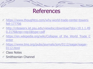 References
https://www.thoughtco.com/why-world-trade-center-towers-
fell-177706
http://citeseerx.ist.psu.edu/viewdoc/download?doi=10.1.1.49
0.2176&rep=rep1&type=pdf
https://en.wikipedia.org/wiki/Collapse_of_the_World_Trade_C
enter
https://www.tms.org/pubs/journals/jom/0112/eagar/eagar-
0112.html
Class Notes
Smithsonian Channel
 