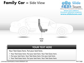 Family Car – Side View




                                                    Front
                                                    Seat



                                           YOUR TEXT HERE
           Your Text Goes here. Put your text here.
            • Your Text Goes here. Put your text here. Your Text Goes here.
            • Put your text here. Your Text Goes here. Put your text here.
            • Your Text Goes here. Put your text here. Your Text Goes here.
Unlimited downloads at www.slideteam.net                                      Your Logo
 