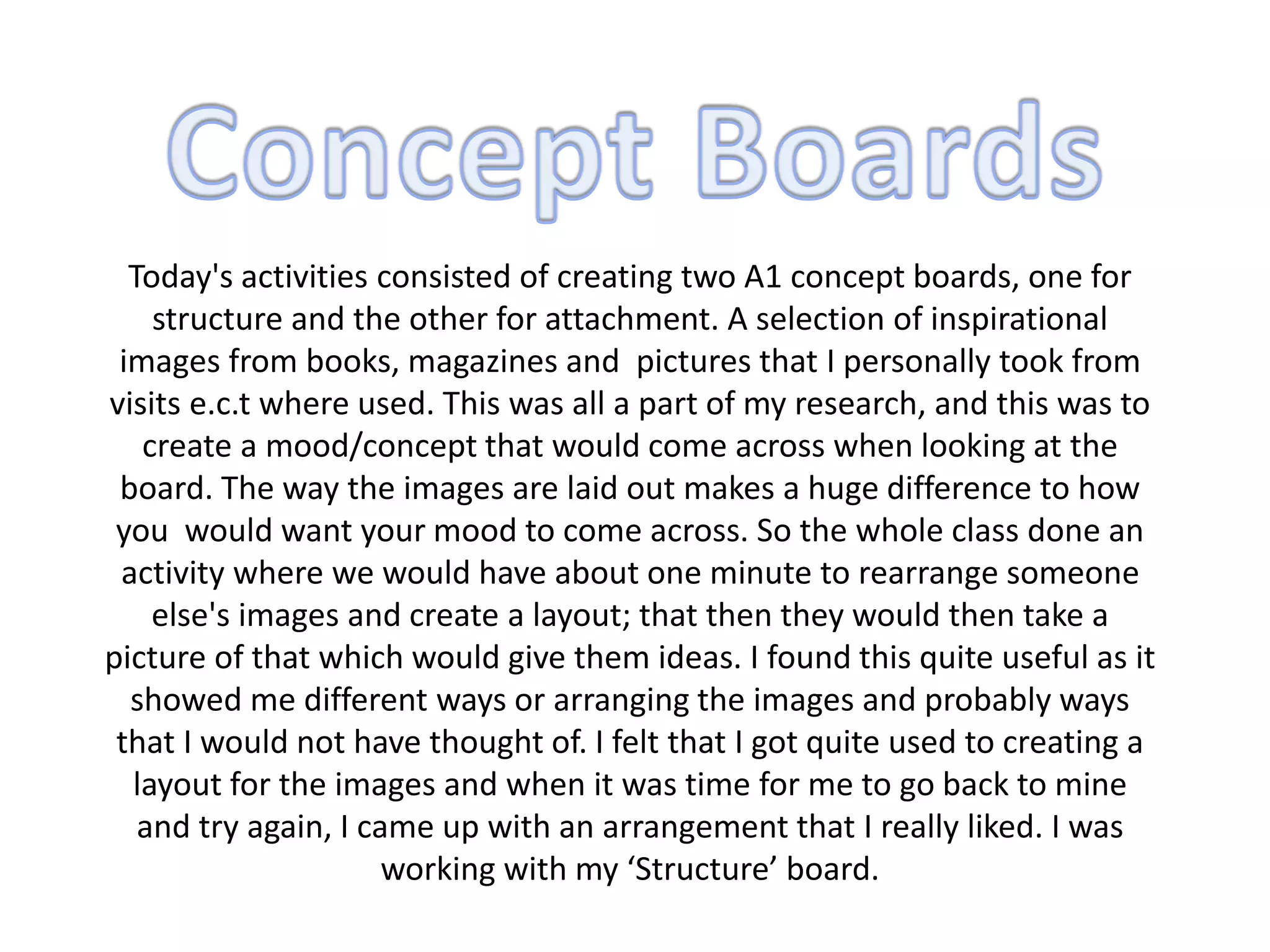 Today's activities consisted of creating two A1 concept boards, one for
structure and the other for attachment. A selection of inspirational
images from books, magazines and pictures that I personally took from
visits e.c.t where used. This was all a part of my research, and this was to
create a mood/concept that would come across when looking at the
board. The way the images are laid out makes a huge difference to how
you would want your mood to come across. So the whole class done an
activity where we would have about one minute to rearrange someone
else's images and create a layout; that then they would then take a
picture of that which would give them ideas. I found this quite useful as it
showed me different ways or arranging the images and probably ways
that I would not have thought of. I felt that I got quite used to creating a
layout for the images and when it was time for me to go back to mine
and try again, I came up with an arrangement that I really liked. I was
working with my ‘Structure’ board.