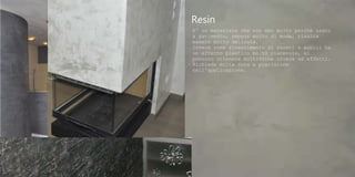 Resin
E' un materiale che non amo molto perché usato
a pavimento, seppur molto di moda, risulta
essere molto delicata.
Invece come rivestimento di pareti e mobili ha
un effetto plastico molto piacevole, si
possono ottenere moltissime cromie ed effetti.
Richiede molta cura e precisione
nell'applicazione.
 