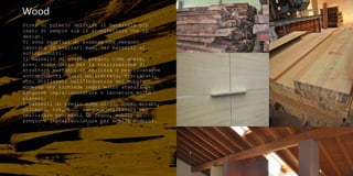 Wood
Direi di poterlo definire il materiale più
usato di sempre sia in architettura che in
design.
Vi sono centinai di essenze che vengono
lavorate in svariati modi dai masselli ai
sottoprodotti.
Il massello di scarso pregio, come abete,
pino, viene usato per la realizzazione di
strutture portanti in edilizia o per ricavarne
sottoprodotti quali multistrato, truciolati,
ecc. Utilizzati nell'industria del mobile
moderno che richiede legni molto stabili per
eseguire impiallacciature o laccature molto
planari.
I masselli di pregio come ulivo, noce, morabo,
ciliegio, tek, ecc. vengono utilizzati per
realizzare pavimenti in legno, mobili di
pregio o impiallacciature per mobili moderni.
 