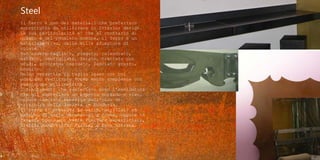 Steel
Il ferro é uno dei materiali che preferisco
soprattutto da utilizzare in Interior design.
La sua particolarità e' che al contrario di
quanto è nel pensiero comune, il ferro é un
materiale vivo, dalle mille sfumature di
colore.
Può essere tagliato, piegato, calandrato,
saldato, smerigliato, forato, trattato con
acidi, colorato, ossidato, lasciato grezzo,
brunito.
Molto versatile il taglio laser con cui
possiamo realizzare forme molto complesse con
precisione millimetrica.
I trattamenti che preferisco sono l’ossidatura
che gli conferisce un aspetto morbido e vivo,
oppure lasciato annerito dall'olio di
stiratura della lamiera in fonderia.
Il ferro si presenta in barre, profilati ed
estrusi di varie dimensioni e forme, oppure in
lamiera piana con varie finiture superficiali,
liscia, mandorlata, forata, a rete stirata.
 