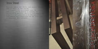 Inox Steel
Versione nobile del ferro, può essere lavorato
come il ferro ma non ossida.
I trattamenti più utilizzati sono la
sabbiatura che ne esalta il colore, la
lucidatura a specchio che è il trattamento più
elegante e più prezioso e la smerigliatura,
trattamento più industriale ma che enfatizza
il carattere dell'acciaio.
 