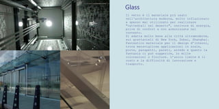 Glass
Il vetro è il materiale più usato
nell'architettura moderna, molto inflazionato
e spesso mal utilizzato per realizzare
"cattedrali nel deserto", onnivore di energia,
prive di confort e non armonizzate nel
contesto.
Si adatta molto bene alle città ultramoderne,
sui grattacieli di New York, Dubai, Shanghai.
Fantastico materiale per il design d’interni,
trova meravigliose applicazioni in scale,
porte, parapetti, pareti, arredo e quanto la
fantasia ci può suggerire, in mille
colorazioni o finiture. L’unico limite è il
costo e la difficoltà di lavorazione e
trasporto.
 