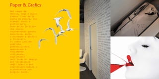 Paper & Grafics
Nel campo del
decoro, oggi è molto
fashon l’uso della
carta da parati, con
disegni nuovi e
particolari.
Sono molte le ditte
che stanno
reinventando questo
materiale, anche
ricorrendo a grafici
e fotografi.
Si usano inoltre
grafiche
personalizzate,
apprezzate e
variamente
utilizzate,
soprattutto
nell'interior design
per valorizzare
degli spazi o per
reinventare mobili o
attrezzature non
proprio nuove.
 
