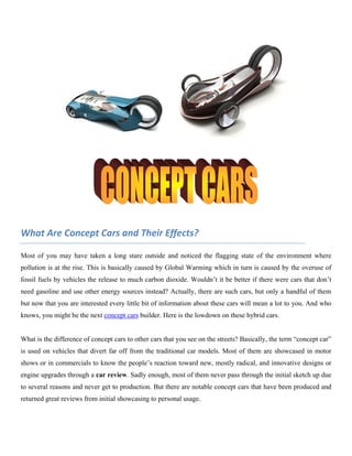 What Are Concept Cars and Their Effects?

Most of you may have taken a long stare outside and noticed the flagging state of the environment where
pollution is at the rise. This is basically caused by Global Warming which in turn is caused by the overuse of
fossil fuels by vehicles the release to much carbon dioxide. Wouldn’t it be better if there were cars that don’t
need gasoline and use other energy sources instead? Actually, there are such cars, but only a handful of them
but now that you are interested every little bit of information about these cars will mean a lot to you. And who
knows, you might be the next concept cars builder. Here is the lowdown on these hybrid cars.


What is the difference of concept cars to other cars that you see on the streets? Basically, the term “concept car”
is used on vehicles that divert far off from the traditional car models. Most of them are showcased in motor
shows or in commercials to know the people’s reaction toward new, mostly radical, and innovative designs or
engine upgrades through a car review. Sadly enough, most of them never pass through the initial sketch up due
to several reasons and never get to production. But there are notable concept cars that have been produced and
returned great reviews from initial showcasing to personal usage.
 