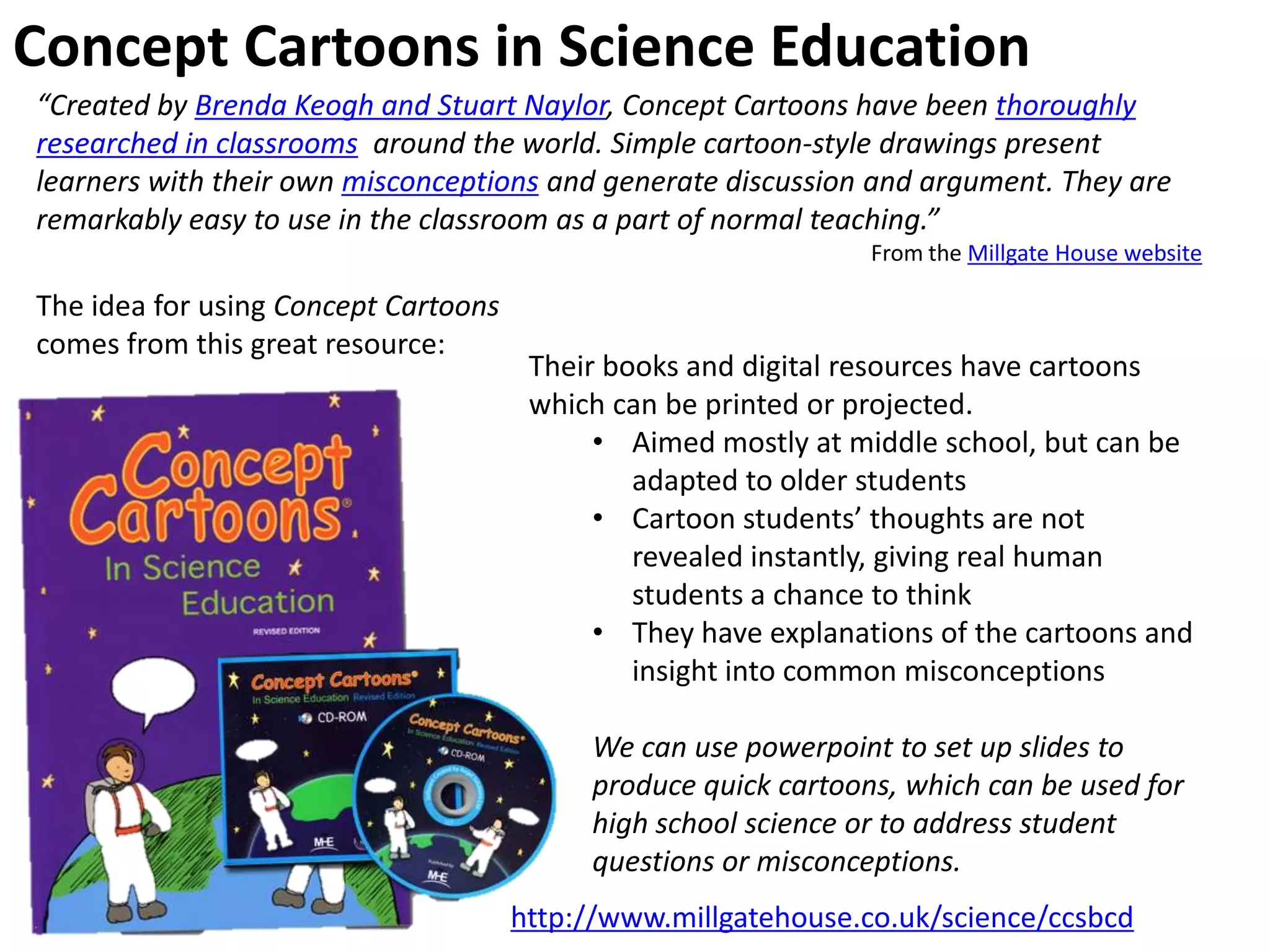 Concept Cartoons in Science Education
http://www.millgatehouse.co.uk/science/ccsbcd
“Created by Brenda Keogh and Stuart Naylor, Concept Cartoons have been thoroughly
researched in classrooms around the world. Simple cartoon-style drawings present
learners with their own misconceptions and generate discussion and argument. They are
remarkably easy to use in the classroom as a part of normal teaching.”
From the Millgate House website
The idea for using Concept Cartoons
comes from this great resource:
Their books and digital resources have cartoons
which can be printed or projected.
• Aimed mostly at middle school, but can be
adapted to older students
• Cartoon students’ thoughts are not
revealed instantly, giving real human
students a chance to think
• They have explanations of the cartoons and
insight into common misconceptions
We can use powerpoint to set up slides to
produce quick cartoons, which can be used for
high school science or to address student
questions or misconceptions.
 