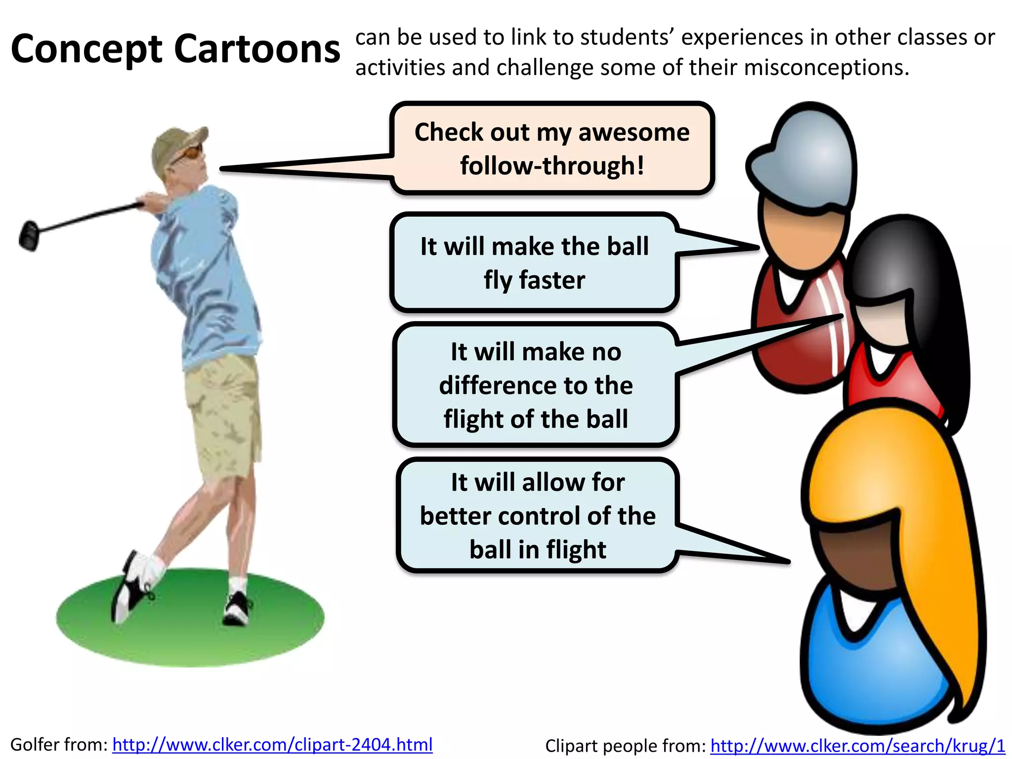 Clipart people from: http://www.clker.com/search/krug/1
The ball needs a force to
stop it moving.
The ball needs a force to
keep it moving
What do you think?
Concept Cartoons
can be used as lesson starters, or as students enter the
room, and referred back to at a later stage in the lesson or
sequence in the curriculum.
 