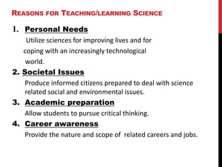 REASONS FOR TEACHING/LEARNING SCIENCE
1. Personal Needs
Utilize sciences for improving lives and for
coping with an increasingly technological
world.
2. Societal Issues
Produce informed citizens prepared to deal with science
related social and environmental issues.
3. Academic preparation
Allow students to pursue critical thinking.
4. Career awareness
Provide the nature and scope of related careers and jobs.
 