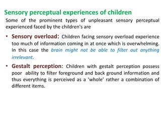Sensory perceptual experiences of children
Some of the prominent types of unpleasant sensory perceptual
experienced faced by the children's are
• Sensory overload: Children facing sensory overload experience
too much of information coming in at once which is overwhelming.
In this case the brain might not be able to filter out anything
irrelevant.
• Gestalt perception: Children with gestalt perception possess
poor ability to filter foreground and back ground information and
thus everything is perceived as a ‘whole’ rather a combination of
different items.
 