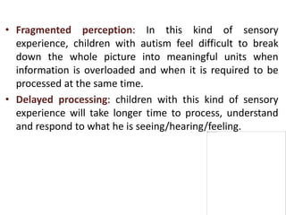 • Fragmented perception: In this kind of sensory
experience, children with autism feel difficult to break
down the whole picture into meaningful units when
information is overloaded and when it is required to be
processed at the same time.
• Delayed processing: children with this kind of sensory
experience will take longer time to process, understand
and respond to what he is seeing/hearing/feeling.
 