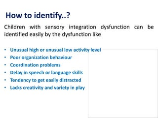 How to identify..?
Children with sensory integration dysfunction can be
identified easily by the dysfunction like
• Unusual high or unusual low activity level
• Poor organization behaviour
• Coordination problems
• Delay in speech or language skills
• Tendency to get easily distracted
• Lacks creativity and variety in play
 