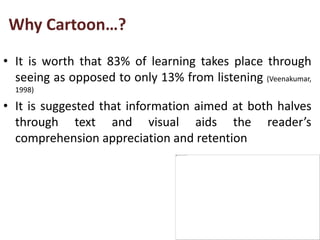 Why Cartoon…?
• It is worth that 83% of learning takes place through
seeing as opposed to only 13% from listening (Veenakumar,
1998)
• It is suggested that information aimed at both halves
through text and visual aids the reader’s
comprehension appreciation and retention
 