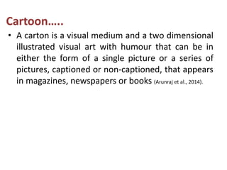 Cartoon…..
• A carton is a visual medium and a two dimensional
illustrated visual art with humour that can be in
either the form of a single picture or a series of
pictures, captioned or non-captioned, that appears
in magazines, newspapers or books (Arunraj et al., 2014).
 