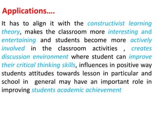 Applications….
It has to align it with the constructivist learning
theory, makes the classroom more interesting and
entertaining and students become more actively
involved in the classroom activities , creates
discussion environment where student can improve
their critical thinking skills, influences in positive way
students attitudes towards lesson in particular and
school in general may have an important role in
improving students academic achievement
 