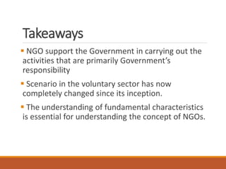 Takeaways
NGO support the Government in carrying out the
activities that are primarily Government’s
responsibility
Scenario in the voluntary sector has now
completely changed since its inception.
The understanding of fundamental characteristics
is essential for understanding the concept of NGOs.
