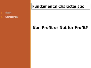1. History
2. Characteristic
Fundamental Characteristic
Non Profit or Not for Profit?