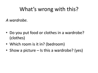What’s wrong with this?
A wardrobe.

• Do you put food or clothes in a wardrobe?
  (clothes)
• Which room is it in? (bedroom)
• Show a picture – Is this a wardrobe? (yes)
 