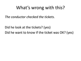 What’s wrong with this?
The conductor checked the tickets.

Did he look at the tickets? (yes)
Did he want to know if the ticket was OK? (yes)
 