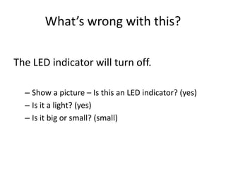 What’s wrong with this?

The LED indicator will turn off.

  – Show a picture – Is this an LED indicator? (yes)
  – Is it a light? (yes)
  – Is it big or small? (small)
 