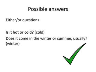 Possible answers
Either/or questions

Is it hot or cold? (cold)
Does it come in the winter or summer, usually?
(winter)
 