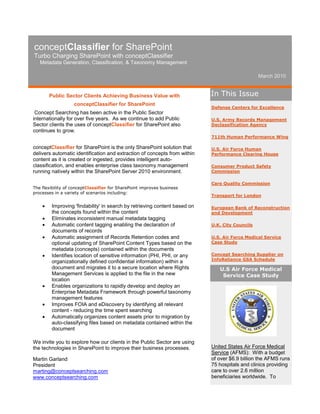 conceptClassifier for SharePoint
Turbo Charging SharePoint with conceptClassifier
   Metadata Generation, Classification, & Taxonomy Management

                                                                                                 March 2010


        Public Sector Clients Achieving Business Value with                 In This Issue
                   conceptClassifier for SharePoint
                                                                            Defense Centers for Excellence
 Concept Searching has been active in the Public Sector
internationally for over five years. As we continue to add Public           U.S. Army Records Management
Sector clients the uses of conceptClassifier for SharePoint also            Declassification Agency
continues to grow.
                                                                            711th Human Performance Wing

conceptClassifier for SharePoint is the only SharePoint solution that       U.S. Air Force Human
delivers automatic identification and extraction of concepts from within    Performance Clearing House
content as it is created or ingested, provides intelligent auto-
classification, and enables enterprise class taxonomy management            Consumer Product Safety
running natively within the SharePoint Server 2010 environment.             Commission

                                                                            Care Quality Commission
The flexibility of conceptClassifier for SharePoint improves business
processes in a variety of scenarios including:
                                                                            Transport for London

        Improving 'findability' in search by retrieving content based on   European Bank of Reconstruction
         the concepts found within the content                              and Development
        Eliminates inconsistent manual metadata tagging
        Automatic content tagging enabling the declaration of              U.K. City Councils
         documents of records
        Automatic assignment of Records Retention codes and                U.S. Air Force Medical Service
         optional updating of SharePoint Content Types based on the         Case Study
         metadata (concepts) contained within the documents
        Identifies location of sensitive information (PHI, PHI, or any     Concept Searching Supplier on
                                                                            InfoReliance GSA Schedule
         organizationally defined confidential information) within a
         document and migrates it to a secure location where Rights            U.S Air Force Medical
         Management Services is applied to the file in the new                  Service Case Study
         location
        Enables organizations to rapidly develop and deploy an
         Enterprise Metadata Framework through powerful taxonomy
         management features
        Improves FOIA and eDiscovery by identifying all relevant
         content - reducing the time spent searching
        Automatically organizes content assets prior to migration by
         auto-classifying files based on metadata contained within the
         document

We invite you to explore how our clients in the Public Sector are using
the technologies in SharePoint to improve their business processes.         United States Air Force Medical
                                                                            Service (AFMS): With a budget
Martin Garland                                                              of over $6.9 billion the AFMS runs
President                                                                   75 hospitals and clinics providing
marting@conceptsearching.com                                                care to over 2.6 million
www.conceptsearching.com                                                    beneficiaries worldwide. To
 