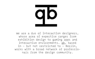 We are a duo of interaction designers,
whose area of expertise ranges from
exhibition design to gaming apps and
interactive environments. qb, based
in — but not restricted to — Berlin,
works with a broad network of professionals from the design community.

 