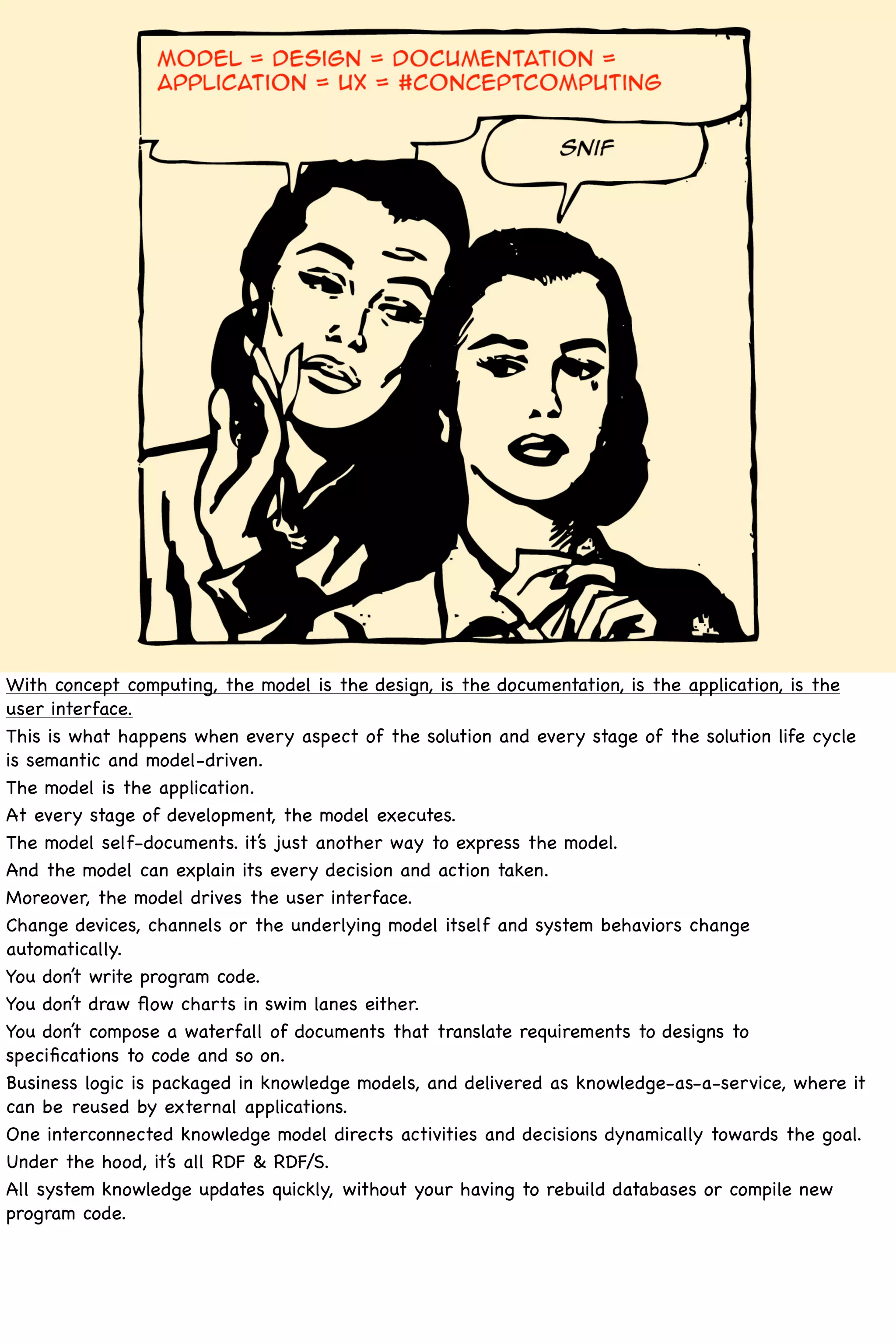 With concept computing, the model is the design, is the documentation, is the application, is the
user interface.
This is what happens when every aspect of the solution and every stage of the solution life cycle
is semantic and model-driven.
The model is the application.
At every stage of development, the model executes.
The model self-documents. it’s just another way to express the model.
And the model can explain its every decision and action taken.
Moreover, the model drives the user interface.
Change devices, channels or the underlying model itself and system behaviors change
automatically.
You don’t write program code.
You don’t draw ﬂow charts in swim lanes either.
You don’t compose a waterfall of documents that translate requirements to designs to
speciﬁcations to code and so on.
Business logic is packaged in knowledge models, and delivered as knowledge-as-a-service, where it
can be reused by external applications.
One interconnected knowledge model directs activities and decisions dynamically towards the goal.
Under the hood, it’s all RDF & RDF/S.
All system knowledge updates quickly, without your having to rebuild databases or compile new
program code.
 